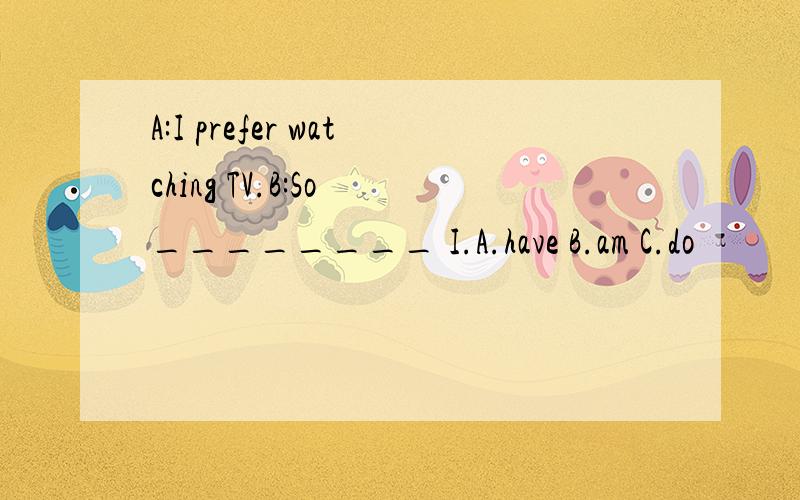 A:I prefer watching TV.B:So ________ I.A.have B.am C.do