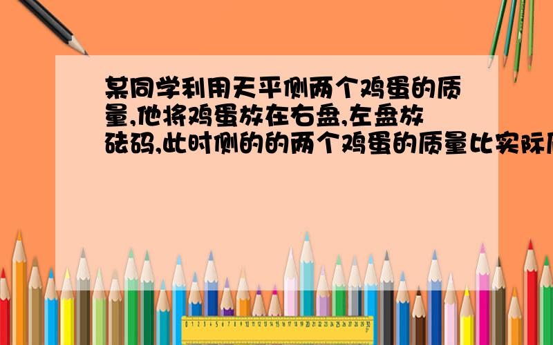 某同学利用天平侧两个鸡蛋的质量,他将鸡蛋放在右盘,左盘放砝码,此时侧的的两个鸡蛋的质量比实际质量( )括号里填