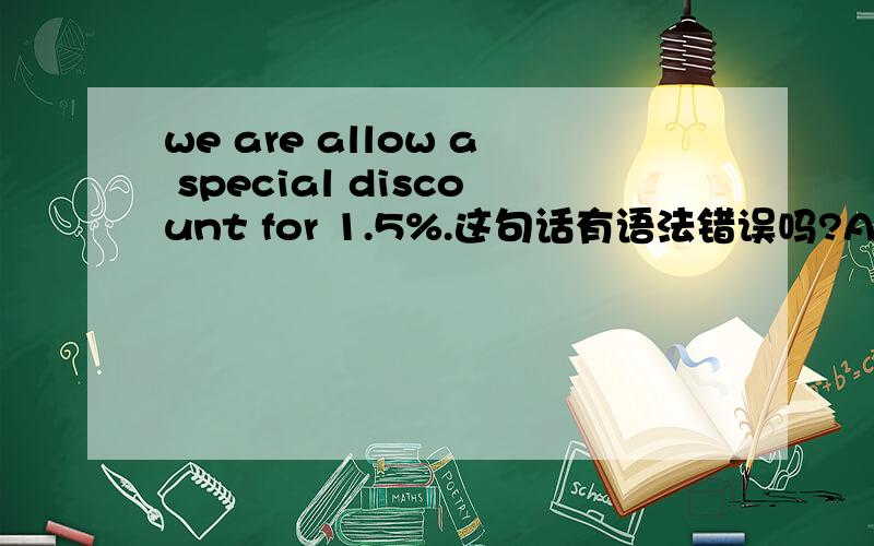 we are allow a special discount for 1.5%.这句话有语法错误吗?ALLOW是动词 前面怎么有Be 动词呢除非是be allowed to do 形式吧