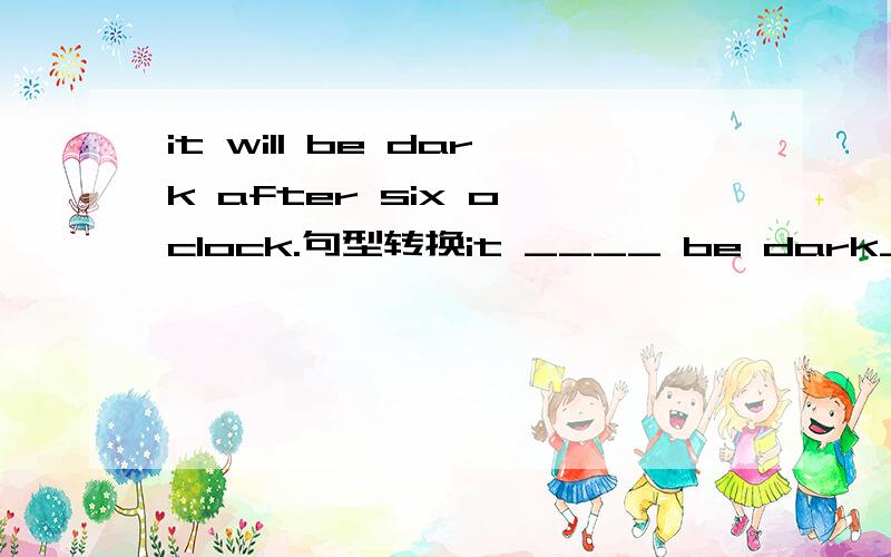 it will be dark after six o'clock.句型转换it ____ be dark____six o'clock说清楚道理