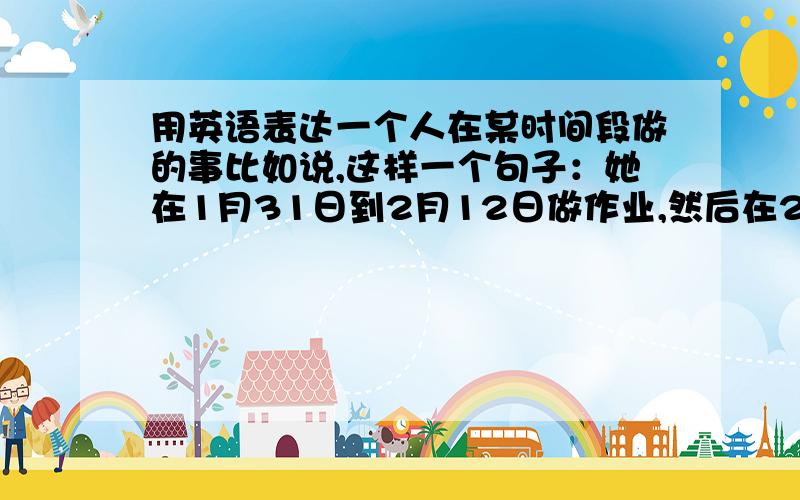 用英语表达一个人在某时间段做的事比如说,这样一个句子：她在1月31日到2月12日做作业,然后在2月13日到2月18日玩玩具.这个句子怎么表达?还有：她有许多作业 这个句子,是SHE HAVE LOTS OF HOMEWORK