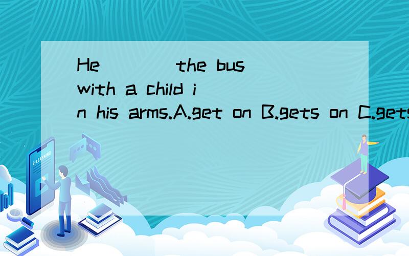 He____the bus with a child in his arms.A.get on B.gets on C.gets up D.gets down