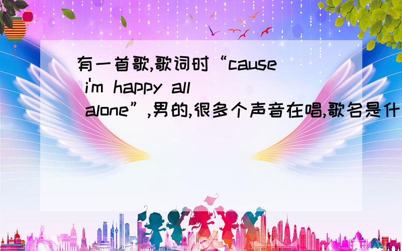 有一首歌,歌词时“cause i'm happy all alone”,男的,很多个声音在唱,歌名是什么?