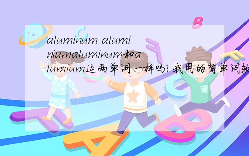 aluminum aluminiumaluminum和alumium这两单词一样吗?我用的背单词软件里面有这两个单词，我老搞不清...它上面的解释都写铝？是他写错了，还是真的有啊？为什么有两个？读音一样么？