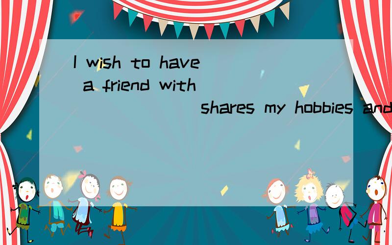 I wish to have a friend with ______ shares my hobbies and interests.a、whoever  b、no matter who  c、whomever  d、anyone