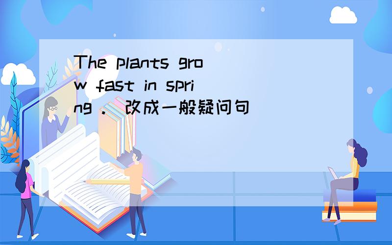 The plants grow fast in spring .(改成一般疑问句)