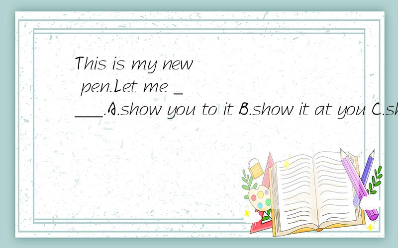 This is my new pen.Let me _ ___.A.show you to it B.show it at you C.show it to you D.show you it