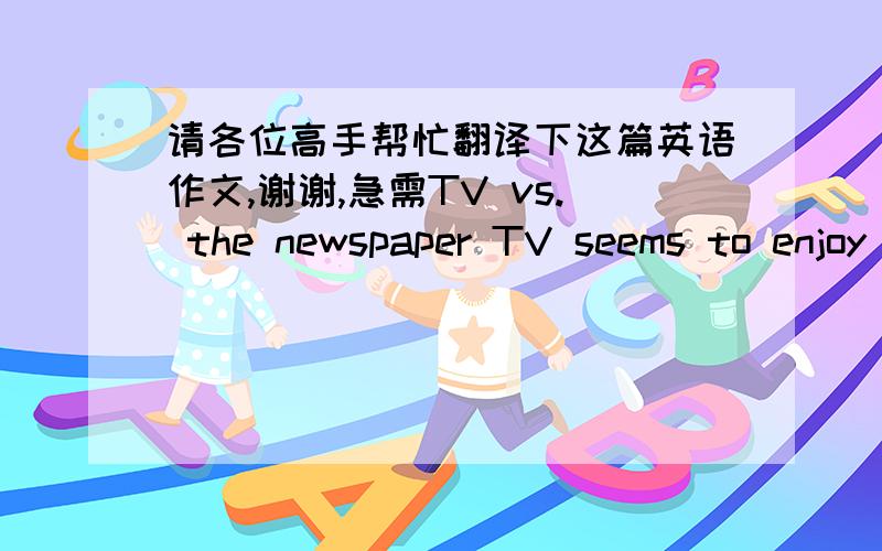 请各位高手帮忙翻译下这篇英语作文,谢谢,急需TV vs. the newspaper TV seems to enjoy even greater popularity than before. Some people claim that TV has already dominated the media with its great impact upon the public; others even pre