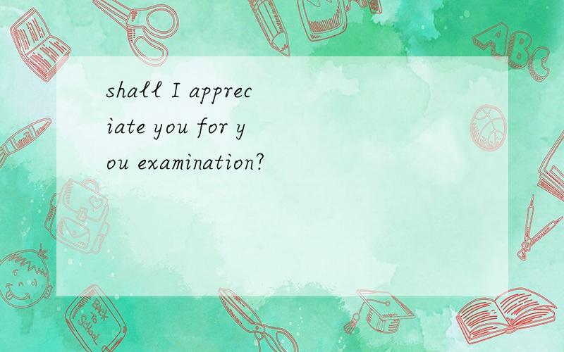 shall I appreciate you for you examination?