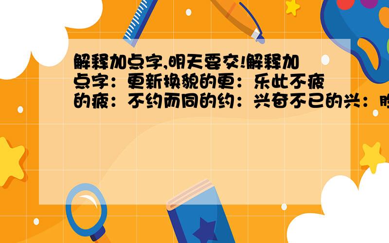 解释加点字,明天要交!解释加点字：更新换貌的更：乐此不疲的疲：不约而同的约：兴奋不已的兴：胜地的胜：湍急的湍：震耳欲聋的欲：跃跃欲试的欲：高山峻岭的峻：高山之巅的巅：擎