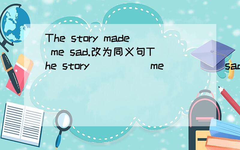 The story made me sad.改为同义句The story_____ me _____sad.