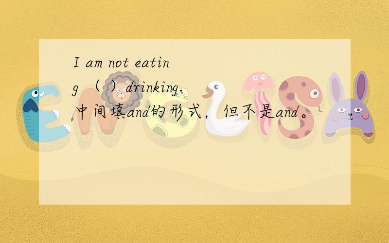 I am not eating （ ）drinking.中间填and的形式，但不是and。