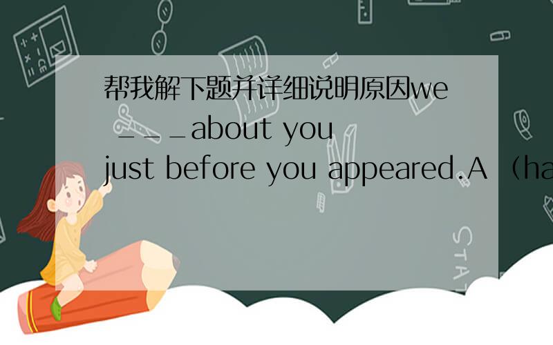 帮我解下题并详细说明原因we ___about you just before you appeared.A （had talked) B (were talking)