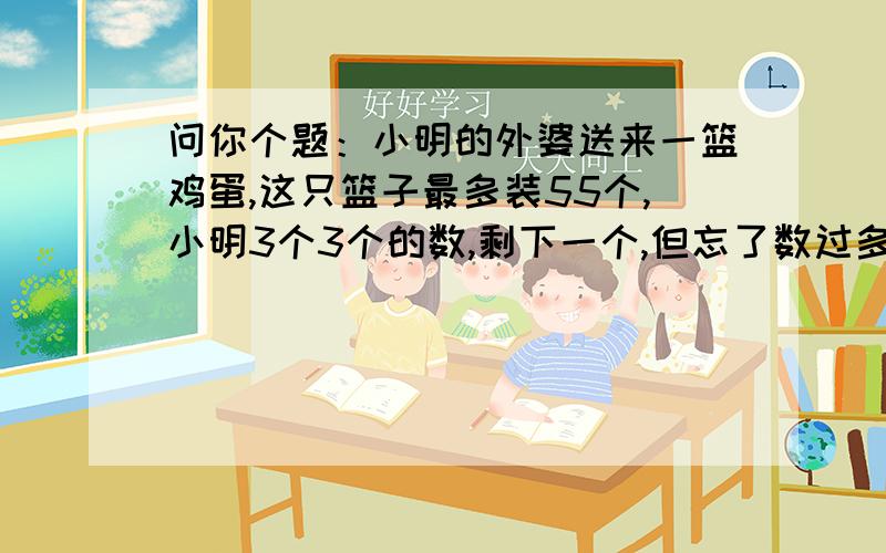 问你个题：小明的外婆送来一篮鸡蛋,这只篮子最多装55个,小明3个3个的数,剩下一个,但忘了数过多少次只好重数,他5个5个的数,剩下2个,可又忘了数过多少次,他准备再数时,妈妈笑着说：“不用