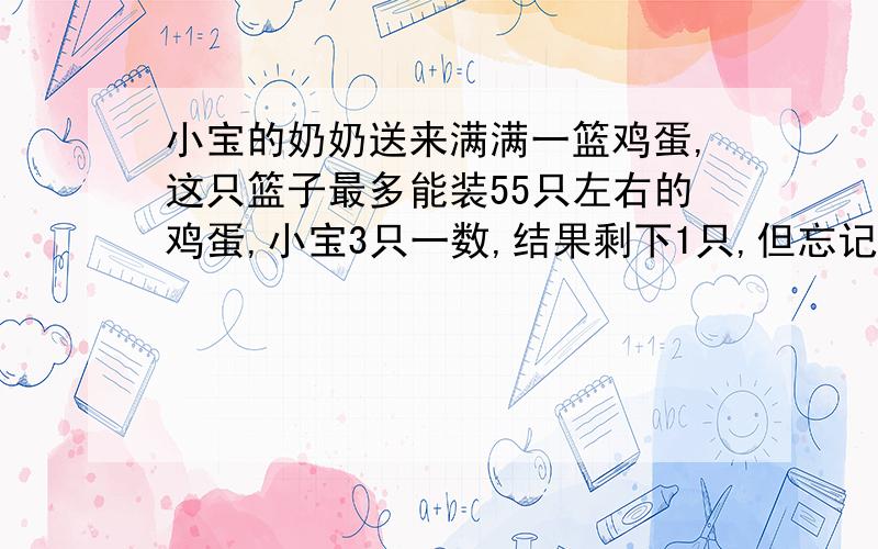 小宝的奶奶送来满满一篮鸡蛋,这只篮子最多能装55只左右的鸡蛋,小宝3只一数,结果剩下1只,但忘记数了多少次,只好重数.他5只一数剩下2只,可又忘记数了几次.他准备再数时,妈妈笑着说;