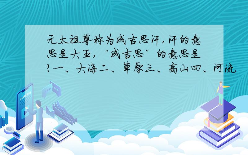 元太祖尊称为成吉思汗,汗的意思是大王,“成吉思”的意思是?一、大海二、草原三、高山四、河流