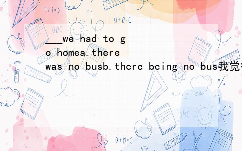 ___we had to go homea.there was no busb.there being no bus我觉得是a 可是答案是b,为什么