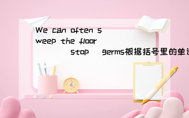 We can often sweep the floor ( )(stop) germs根据括号里的单词填出括号里的单词