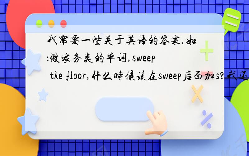 我需要一些关于英语的答案.如：做家务类的单词,sweep the floor,什么时候该在sweep后面加s?我还有些问题,除了wash the dishes,第三人称单数wash后加eS,还有没有其他的动词需要加es?现在进行时的动词