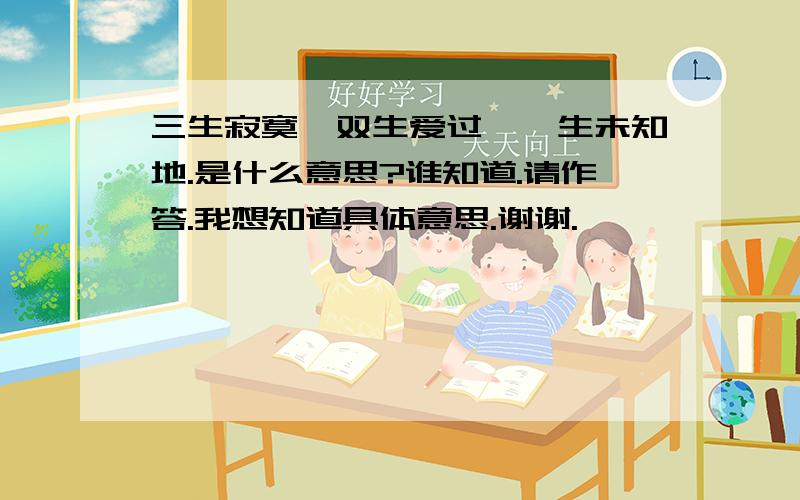 三生寂寞,双生爱过,一生未知地.是什么意思?谁知道.请作答.我想知道具体意思.谢谢.