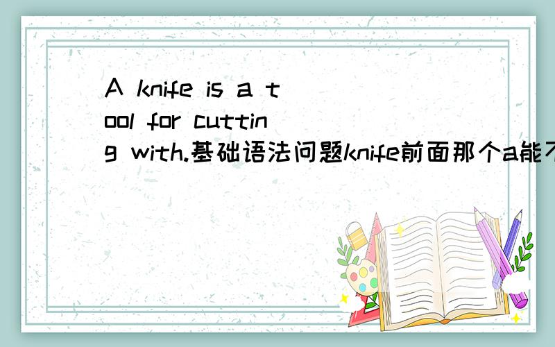 A knife is a tool for cutting with.基础语法问题knife前面那个a能不能去掉,也就是说它是不是可要可不要的?tool前面那个a呢?再啰嗦一句knife前面的那个a有什么意义呢？为什么可以加？我很罗嗦。- -***