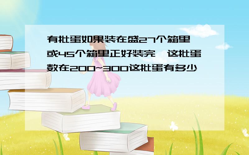 有批蛋如果装在盛27个箱里,或45个箱里正好装完,这批蛋数在200~300这批蛋有多少