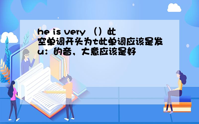 he is very （）此空单词开头为t此单词应该是发u：的音，大意应该是好