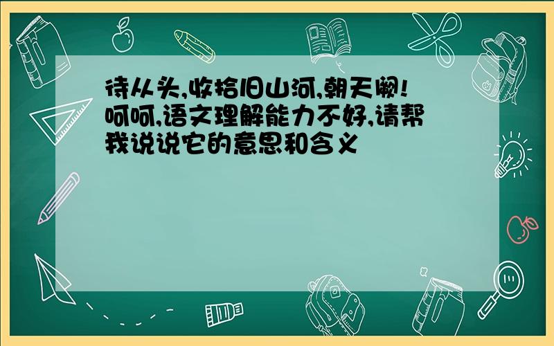 待从头,收拾旧山河,朝天阙!呵呵,语文理解能力不好,请帮我说说它的意思和含义