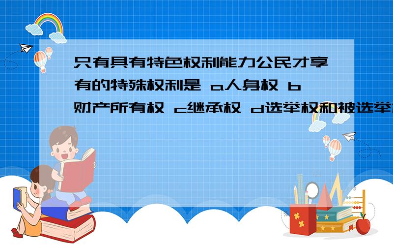 只有具有特色权利能力公民才享有的特殊权利是 a人身权 b财产所有权 c继承权 d选举权和被选举权