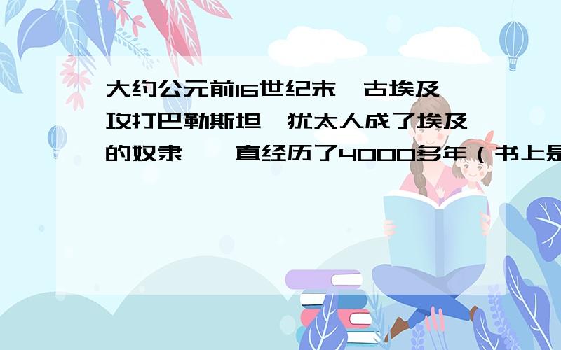 大约公元前16世纪末,古埃及攻打巴勒斯坦,犹太人成了埃及的奴隶,一直经历了4000多年（书上是这样写的）照这样算,犹太人解放时期为公元2400左右,可是不对啊,这些时间到底怎么算的?