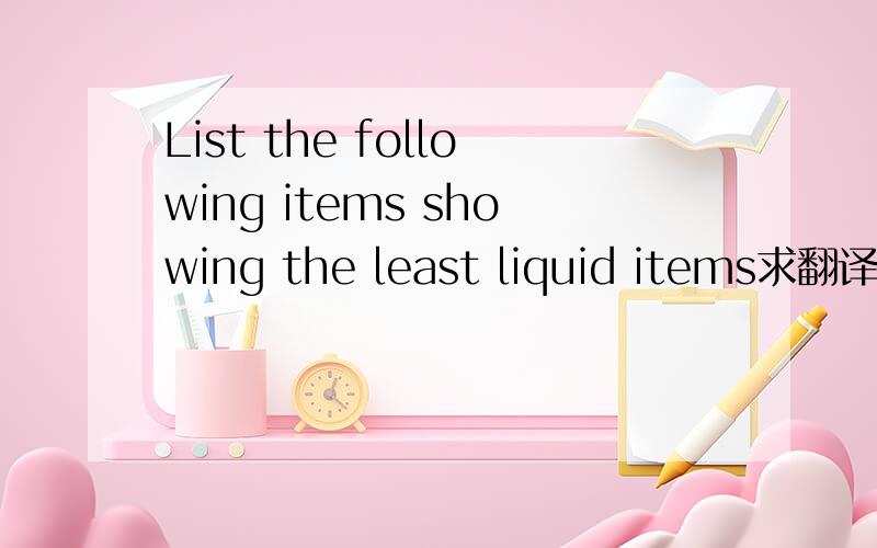 List the following items showing the least liquid items求翻译.求翻译