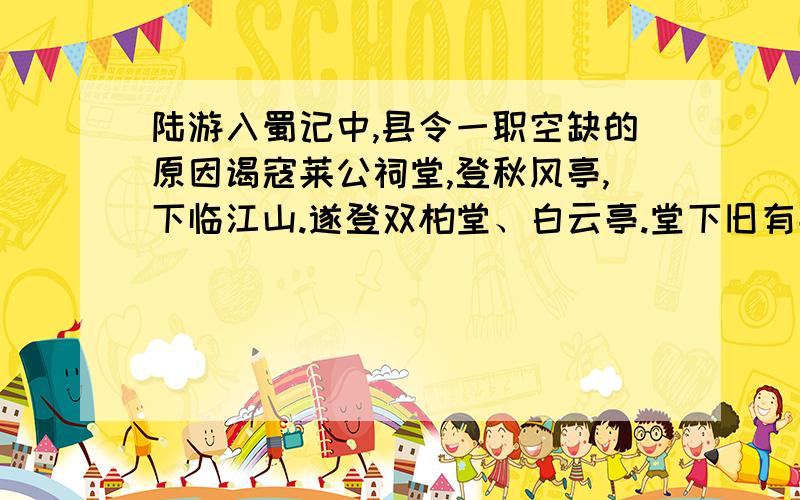 陆游入蜀记中,县令一职空缺的原因谒寇莱公祠堂,登秋风亭,下临江山.遂登双柏堂、白云亭.堂下旧有莱公所植柏,今已槁死.然南山重复,秀丽可爱.白云亭则天下幽奇绝境,群山环拥,层出间见,古