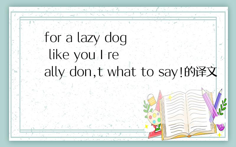 for a lazy dog like you I really don,t what to say!的译文