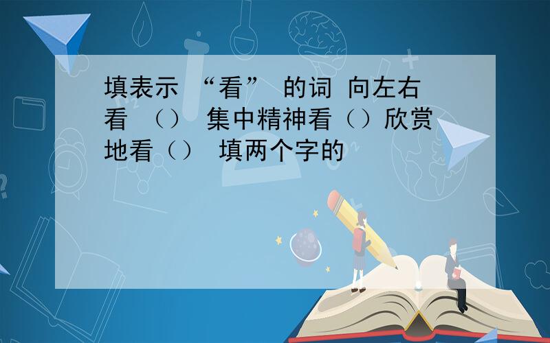 填表示 “看” 的词 向左右看 （） 集中精神看（）欣赏地看（） 填两个字的