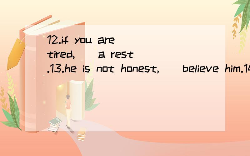 12.if you are tired,__a rest.13.he is not honest,__believe him.14.why are you walking so fast?i__get home to do my work.15.i cant stop snoking,doctor.for your health,im afraid you__15.must B.can C.may D.do