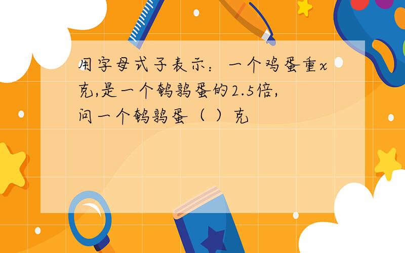 用字母式子表示：一个鸡蛋重x克,是一个鹌鹑蛋的2.5倍,问一个鹌鹑蛋（ ）克