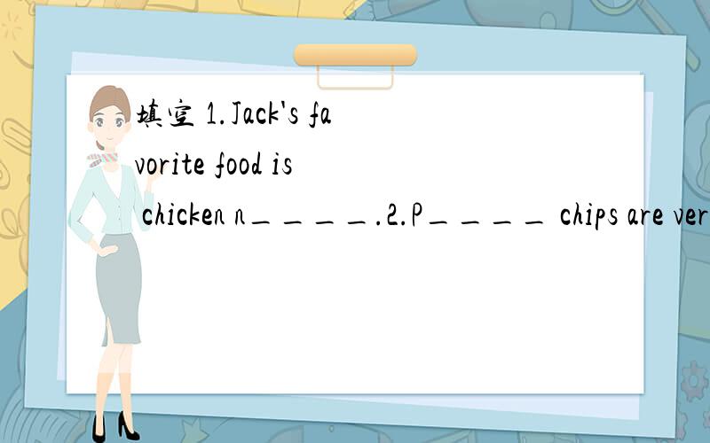 填空 1.Jack's favorite food is chicken n____.2.P____ chips are very popular with children.3.We have some great s____ today .4.People is the north of china like to eat s___  like noodles .