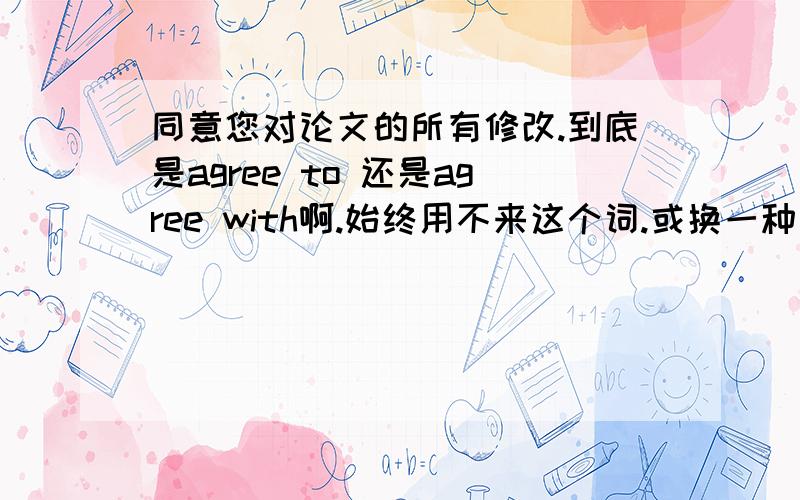 同意您对论文的所有修改.到底是agree to 还是agree with啊.始终用不来这个词.或换一种英文说法也行!同上.顺便把这句话翻译一些吧：我同意您对论文的所有修改.