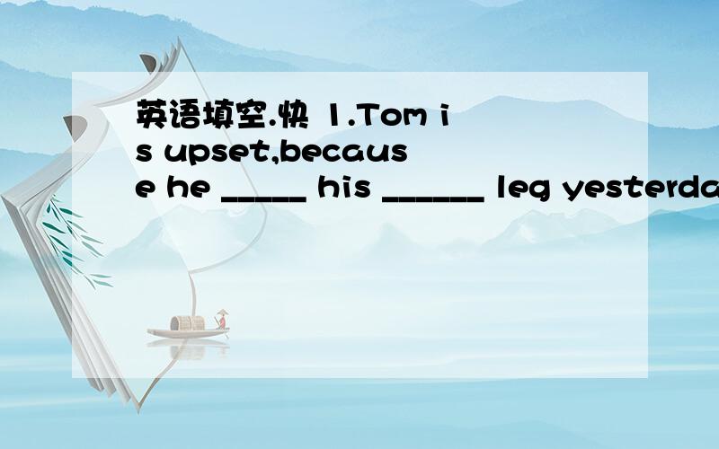 英语填空.快 1.Tom is upset,because he _____ his ______ leg yesterday.He went to _____ the doctor this morning.2.I like the Great Wall very much.It's _____ Beijing.We _____ going to go there this summer holiday.I think we will _____ happy.3.Look