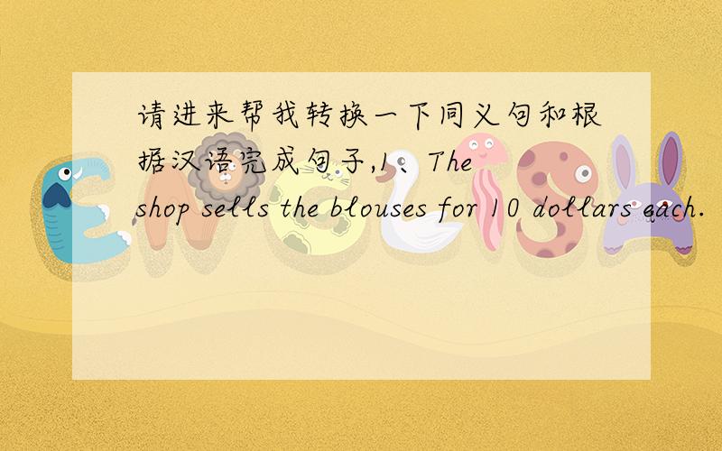 请进来帮我转换一下同义句和根据汉语完成句子,1、The shop sells the blouses for 10 dollars each.（改为同义句）The blouses are _________ _________ for 10 dollars each ______ the shop.2、Can you help me with the sale of the c