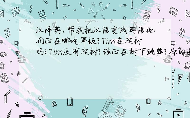 汉泽英,帮我把汉语变成英语他们正在哪吃早饭?Tim在爬树吗?Tim没有爬树?谁正在树下跳舞?你的狗正在草地上跑还是在追一只猫?他的猪正在干什么?用英文咋写呀?