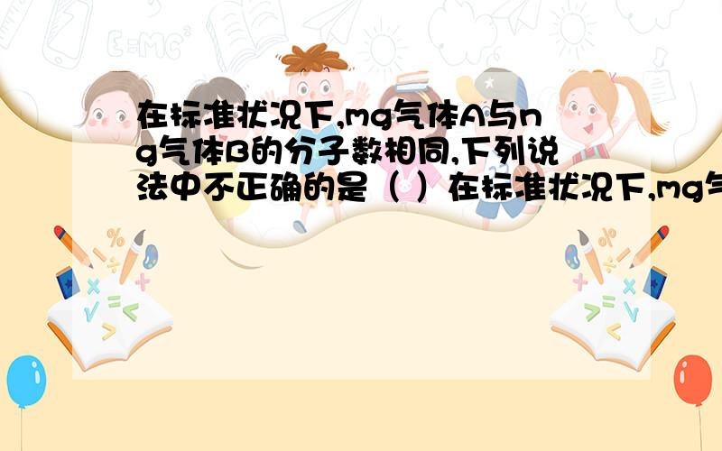 在标准状况下,mg气体A与ng气体B的分子数相同,下列说法中不正确的是（ ）在标准状况下,mg气体A与ng气体B的分子数相同,下列说法中不正确的是（ ）A.两种气体A与B的摩尔质量比为m：n B.同质量