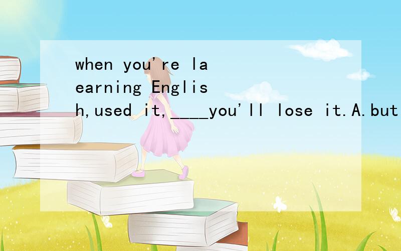 when you're laearning English,used it,____you'll lose it.A.but B.then C.or D.and 要解题思路