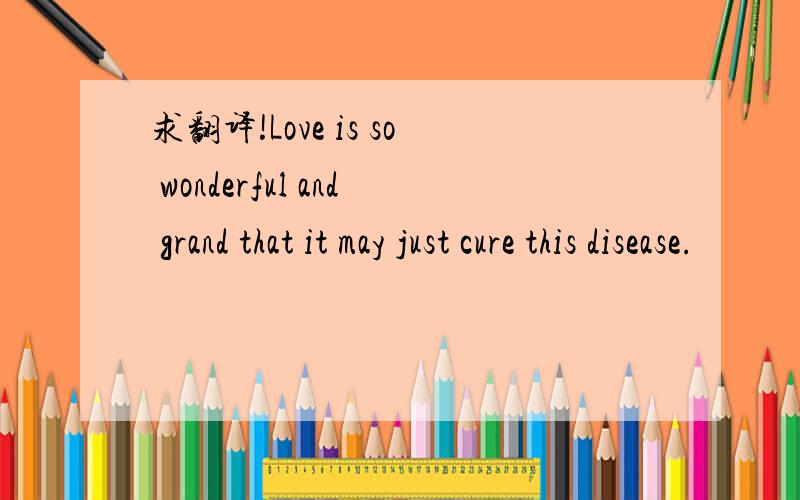 求翻译!Love is so wonderful and grand that it may just cure this disease.