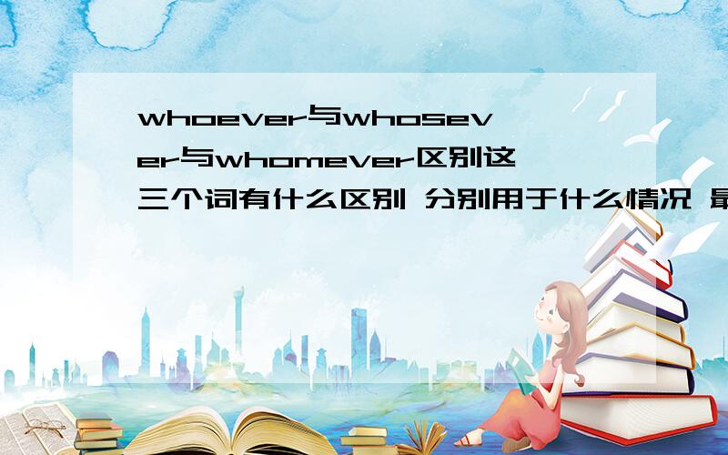 whoever与whosever与whomever区别这三个词有什么区别 分别用于什么情况 最好给个例句