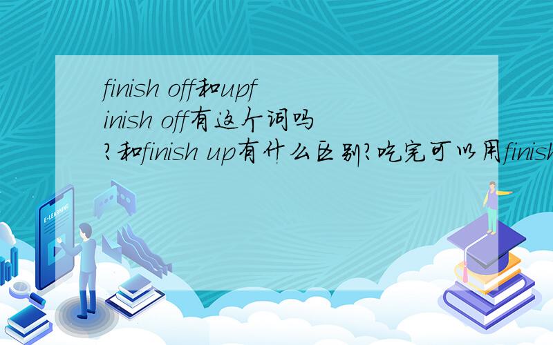 finish off和upfinish off有这个词吗?和finish up有什么区别?吃完可以用finish