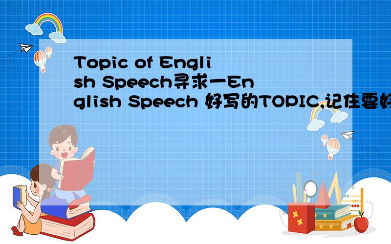 Topic of English Speech寻求一English Speech 好写的TOPIC,记住要好写的,最好与2008有关系!万分感谢!与2008无关也可以，因为选2008 Olympic Games的太多了。无耻的老师不允许重复。谢谢啦