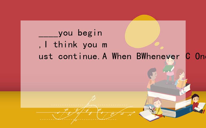 ____you begin ,I think you must continue.A When BWhenever C Once D Even itif