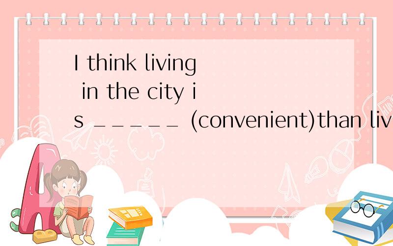 I think living in the city is _____ (convenient)than living in the suburbs.用所给词的适当形式填空