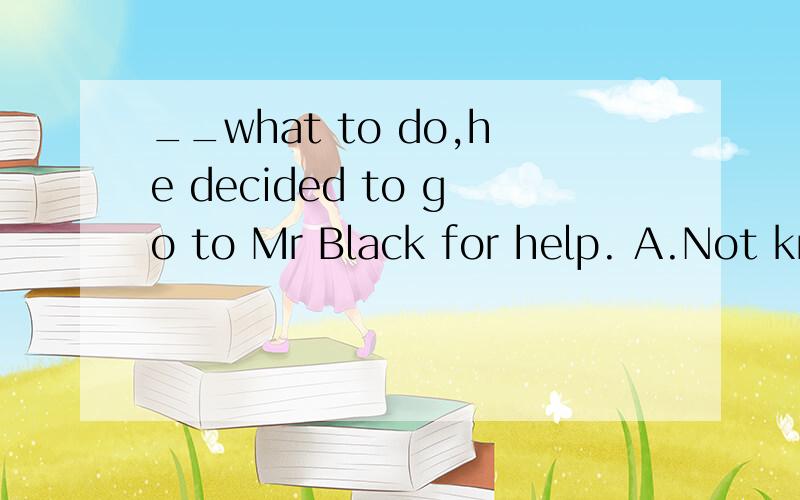 __what to do,he decided to go to Mr Black for help. A.Not knowing B.Not having knownC.Knowing not   D.Having not known说明理由谢谢，答案选择A